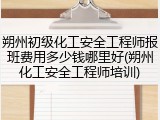 朔州初级化工安全工程师报班费用多少钱哪里好(朔州化工安全工程师培训)
