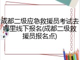成都二级应急救援员考试去哪里线下报名(成都二级救援员报名点)