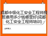 成都中级化工安全工程师报班费用多少钱哪里好(成都化工安全工程师培训)