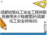 成都初级化工安全工程师报班费用多少钱哪里好(成都化工安全师培训)