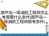 葫芦岛一级消防工程师怎么考需要什么条件(葫芦岛一级消防工程师报考条件)
