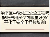 梁平区中级化工安全工程师报班费用多少钱哪里好(梁平化工安全工程师培训)