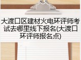 大渡口区建材火电环评师考试去哪里线下报名(大渡口环评师报名点)
