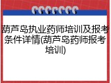 葫芦岛执业药师培训及报考条件详情(葫芦岛药师报考培训)