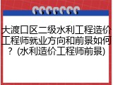 大渡口区二级水利工程造价工程师就业方向和前景如何？(水利造价工程师前景)