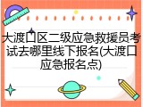 大渡口区二级应急救援员考试去哪里线下报名(大渡口应急报名点)