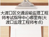 大渡口区交通运输监理工程师考试指导中心哪里有(大渡口监理工程师考点)