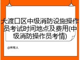 大渡口区中级消防设施操作员考试时间地点及费用(中级消防操作员考情)