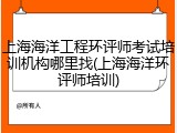 上海海洋工程环评师考试培训机构哪里找(上海海洋环评师培训)