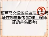 葫芦岛交通运输监理工程师证在哪里报考(监理工程师证葫芦岛报考)
