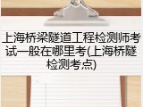 上海桥梁隧道工程检测师考试一般在哪里考(上海桥隧检测考点)