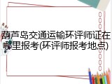 葫芦岛交通运输环评师证在哪里报考(环评师报考地点)