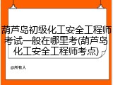 葫芦岛初级化工安全工程师考试一般在哪里考(葫芦岛化工安全工程师考点)