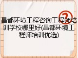 昌都环境工程咨询工程师培训学校哪里好(昌都环境工程师培训优选)