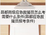 昌都高级应急救援员怎么考需要什么条件(昌都应急救援员报考条件)