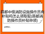 昌都中级消防设施操作员有补贴吗怎么领取呢(昌都消防操作员补贴申领)