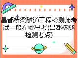 昌都桥梁隧道工程检测师考试一般在哪里考(昌都桥隧检测考点)