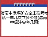 渭南中级煤矿安全工程师考试一年几次共多少题(渭南中级注安考几题)