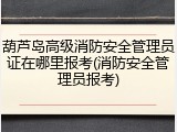 葫芦岛高级消防安全管理员证在哪里报考(消防安全管理员报考)