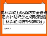 锡林郭勒五级消防安全管理员有补贴吗怎么领取呢(锡林郭勒消防补贴申领)