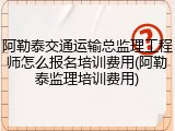 阿勒泰交通运输总监理工程师怎么报名培训费用(阿勒泰监理培训费用)