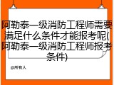 阿勒泰一级消防工程师需要满足什么条件才能报考呢(阿勒泰一级消防工程师报考条件)