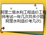 阿里二级水利工程造价工程师考试一年几次共多少题(阿里水利造价考几次)