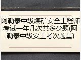 阿勒泰中级煤矿安全工程师考试一年几次共多少题(阿勒泰中级安工考次题量)