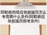 阿勒泰高级应急救援员怎么考需要什么条件(阿勒泰应急救援员报考条件)