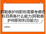 阿勒泰护师职称需要考哪些科目具备什么能力(阿勒泰护师职称科目能力)