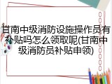 甘南中级消防设施操作员有补贴吗怎么领取呢(甘南中级消防员补贴申领)