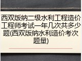 西双版纳二级水利工程造价工程师考试一年几次共多少题(西双版纳水利造价考次题量)