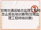 甘南交通运输总监理工程师怎么报名培训费用(甘南监理工程师培训费)