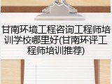 甘南环境工程咨询工程师培训学校哪里好(甘南环评工程师培训推荐)
