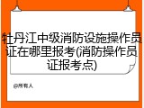 牡丹江中级消防设施操作员证在哪里报考(消防操作员证报考点)