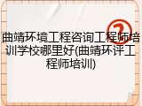 曲靖环境工程咨询工程师培训学校哪里好(曲靖环评工程师培训)