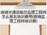 曲靖交通运输总监理工程师怎么报名培训费用(曲靖监理工程师培训费)