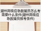 潮州高级应急救援员怎么考需要什么条件(潮州高级应急救援员报考条件)