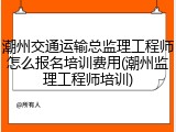 潮州交通运输总监理工程师怎么报名培训费用(潮州监理工程师培训)