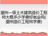 潮州一级土木建筑造价工程师大概多少学费好就业吗(潮州造价工程师学费)
