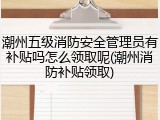 潮州五级消防安全管理员有补贴吗怎么领取呢(潮州消防补贴领取)