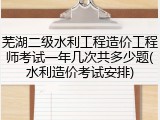 芜湖二级水利工程造价工程师考试一年几次共多少题(水利造价考试安排)