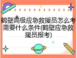 鹤壁高级应急救援员怎么考需要什么条件(鹤壁应急救援员报考)