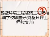 鹤壁环境工程咨询工程师培训学校哪里好(鹤壁环评工程师培训)