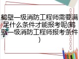 鹤壁一级消防工程师需要满足什么条件才能报考呢(鹤壁一级消防工程师报考条件)