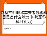 鹤壁护师职称需要考哪些科目具备什么能力(护师职称科目能力)