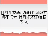 牡丹江交通运输环评师证在哪里报考(牡丹江环评师报考点)