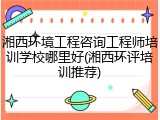 湘西环境工程咨询工程师培训学校哪里好(湘西环评培训推荐)