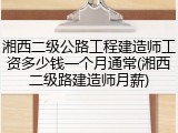 湘西二级公路工程建造师工资多少钱一个月通常(湘西二级路建造师月薪)