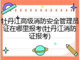 牡丹江高级消防安全管理员证在哪里报考(牡丹江消防证报考)